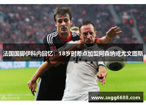 法国国脚伊科内回忆:18岁时差点加盟阿森纳或尤文图斯 法国国脚伊科内回忆:18岁时差点加盟阿森纳或尤文图斯