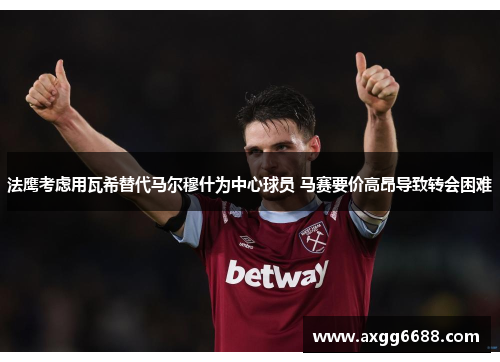 法鹰考虑用瓦希替代马尔穆什为中心球员 马赛要价高昂导致转会困难 法鹰考虑用瓦希替代马尔穆什为中心球员 马赛要价高昂导致转会困难