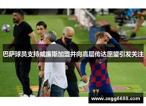 巴萨球员支持威廉斯加盟并向高层传达愿望引发关注 巴萨球员支持威廉斯加盟并向高层传达愿望引发关注