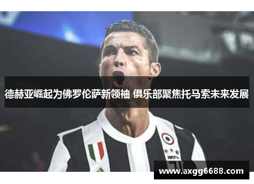 德赫亚崛起为佛罗伦萨新领袖 俱乐部聚焦托马索未来发展 德赫亚崛起为佛罗伦萨新领袖 俱乐部聚焦托马索未来发展