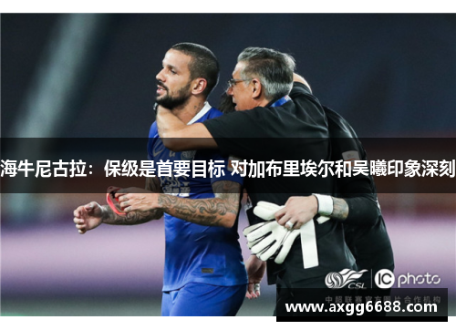 海牛尼古拉:保级是首要目标 对加布里埃尔和吴曦印象深刻 海牛尼古拉:保级是首要目标 对加布里埃尔和吴曦印象深刻
