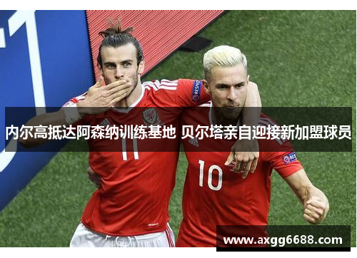 内尔高抵达阿森纳训练基地 贝尔塔亲自迎接新加盟球员 内尔高抵达阿森纳训练基地 贝尔塔亲自迎接新加盟球员